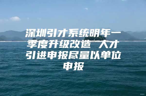 深圳引才系统明年一季度升级改造 人才引进申报尽量以单位申报