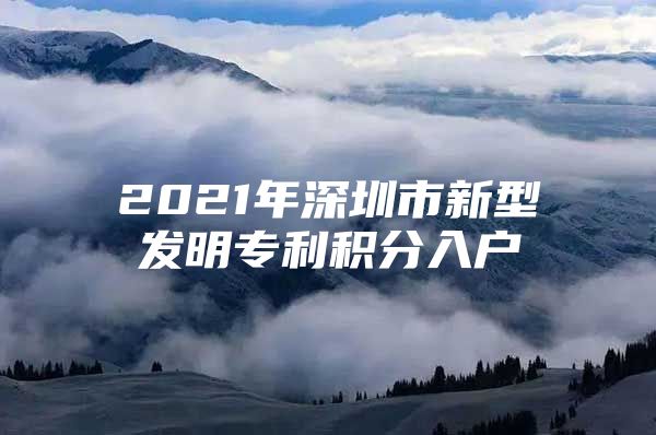 2021年深圳市新型发明专利积分入户