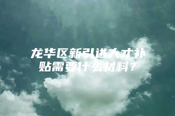 龙华区新引进人才补贴需要什么材料？