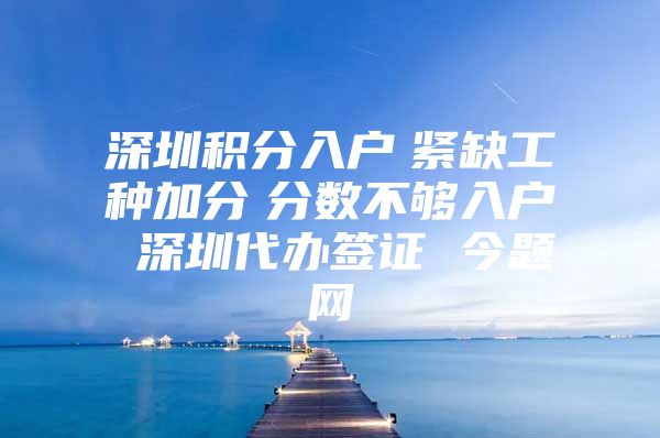 深圳积分入户　紧缺工种加分　分数不够入户 深圳代办签证 今题网
