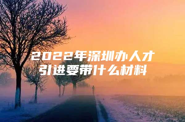 2022年深圳办人才引进要带什么材料