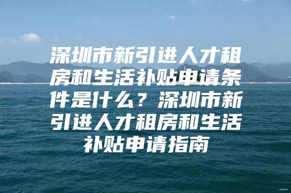 深圳市新引进人才租房和生活补贴申请条件是什么？深圳市新引进人才租房和生活补贴申请指南
