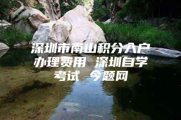 深圳市南山积分入户办理费用 深圳自学考试 今题网