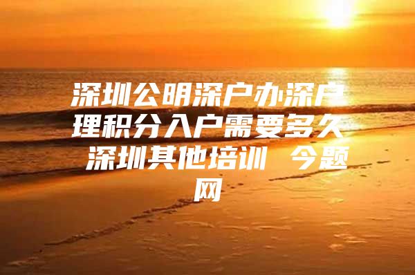 深圳公明深户办深户理积分入户需要多久 深圳其他培训 今题网