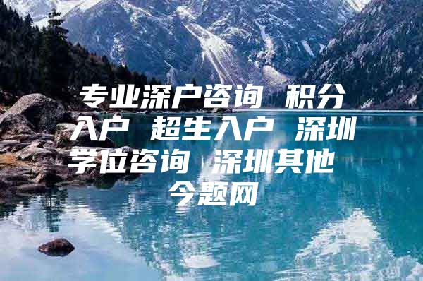 专业深户咨询 积分入户 超生入户 深圳学位咨询 深圳其他 今题网