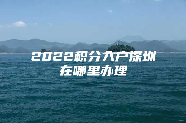 2022积分入户深圳在哪里办理