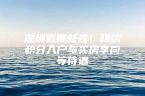 深圳拟推新政！租房积分入户与买房享同等待遇