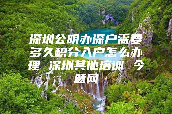 深圳公明办深户需要多久积分入户怎么办理 深圳其他培训 今题网