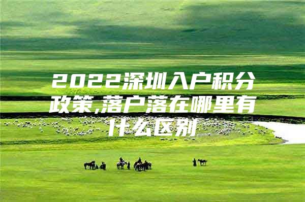 2022深圳入户积分政策,落户落在哪里有什么区别