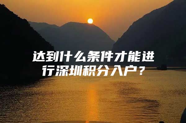 达到什么条件才能进行深圳积分入户？