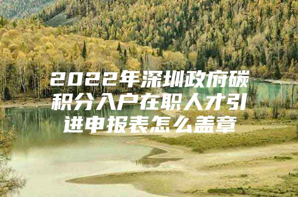 2022年深圳政府碳积分入户在职人才引进申报表怎么盖章