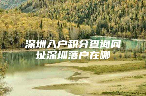 深圳入户积分查询网址深圳落户在哪