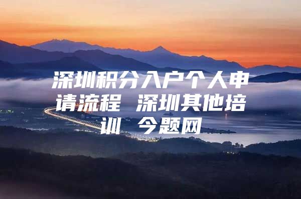 深圳积分入户个人申请流程 深圳其他培训 今题网