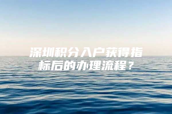 深圳积分入户获得指标后的办理流程？