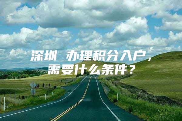 深圳 办理积分入户，需要什么条件？