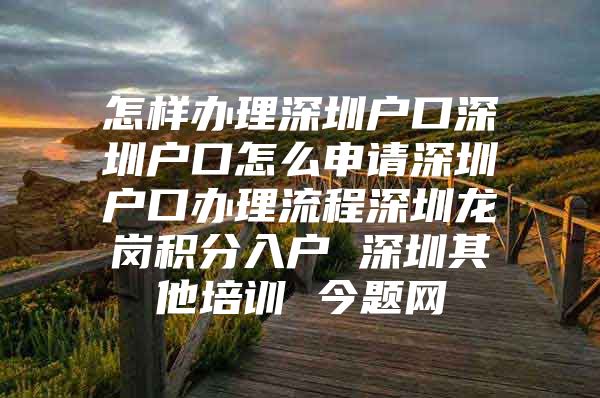 怎样办理深圳户口深圳户口怎么申请深圳户口办理流程深圳龙岗积分入户 深圳其他培训 今题网