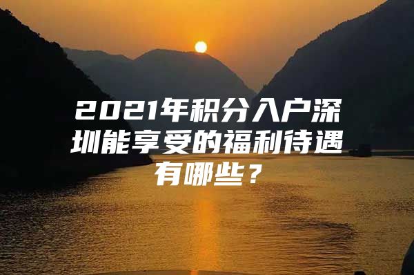 2021年积分入户深圳能享受的福利待遇有哪些？