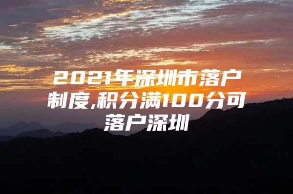 2021年深圳市落户制度,积分满100分可落户深圳