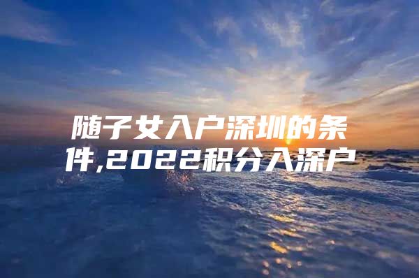 随子女入户深圳的条件,2022积分入深户