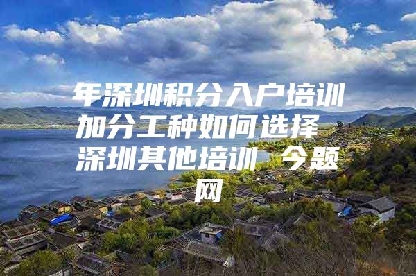 年深圳积分入户培训加分工种如何选择 深圳其他培训 今题网