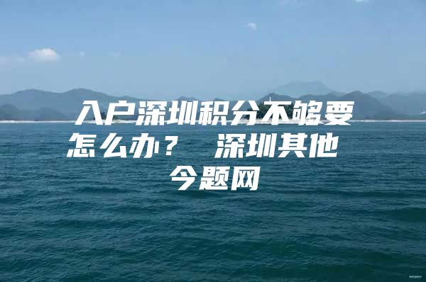 入户深圳积分不够要怎么办？ 深圳其他 今题网
