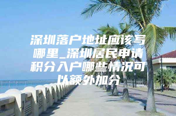 深圳落户地址应该写哪里_深圳居民申请积分入户哪些情况可以额外加分