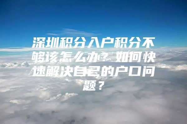 深圳积分入户积分不够该怎么办？如何快速解决自己的户口问题？