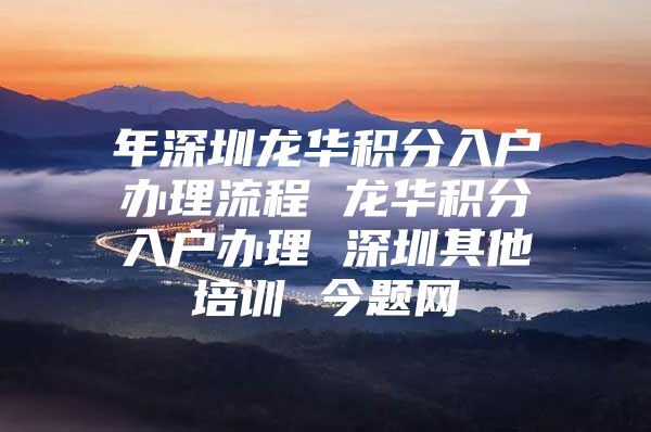 年深圳龙华积分入户办理流程 龙华积分入户办理 深圳其他培训 今题网