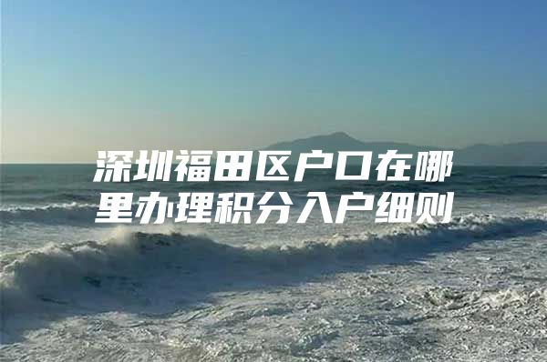 深圳福田区户口在哪里办理积分入户细则