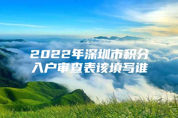 2022年深圳市积分入户审查表该填写谁