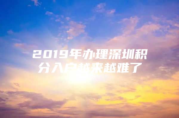 2019年办理深圳积分入户越来越难了