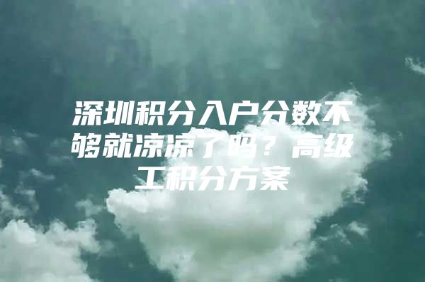 深圳积分入户分数不够就凉凉了吗？高级工积分方案