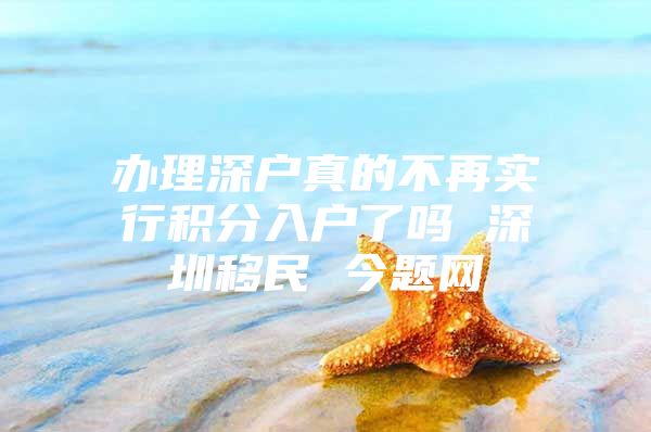 办理深户真的不再实行积分入户了吗 深圳移民 今题网