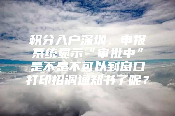 积分入户深圳，申报系统显示“审批中”是不是不可以到窗口打印招调通知书了呢？