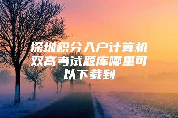 深圳积分入户计算机双高考试题库哪里可以下载到