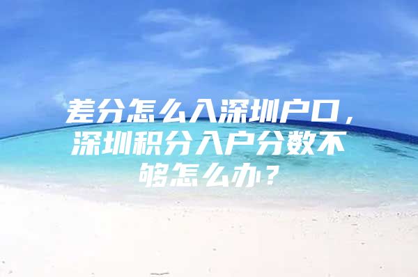 差分怎么入深圳户口，深圳积分入户分数不够怎么办？