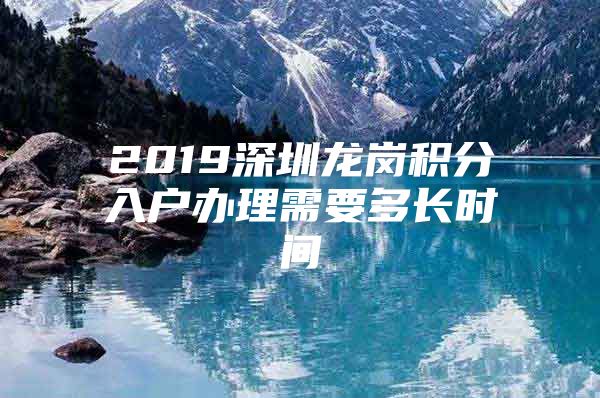 2019深圳龙岗积分入户办理需要多长时间