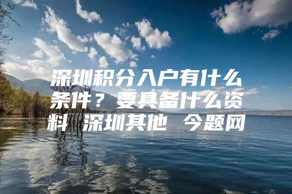 深圳积分入户有什么条件？要具备什么资料 深圳其他 今题网