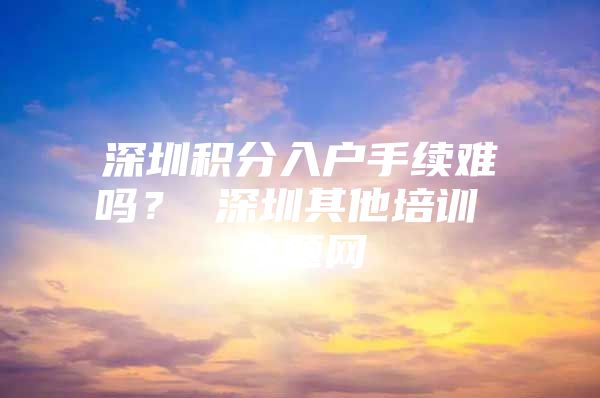 深圳积分入户手续难吗？ 深圳其他培训 今题网