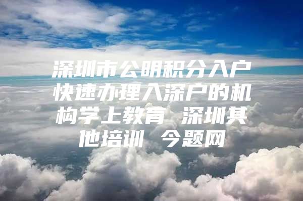 深圳市公明积分入户快速办理入深户的机构学上教育 深圳其他培训 今题网