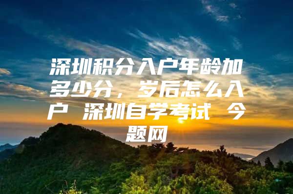 深圳积分入户年龄加多少分，岁后怎么入户 深圳自学考试 今题网