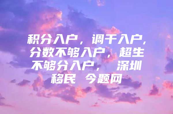 积分入户，调干入户,分数不够入户，超生不够分入户， 深圳移民 今题网