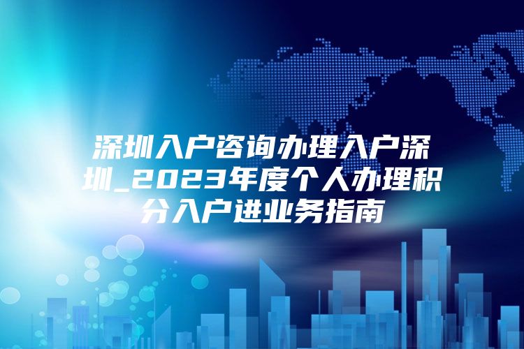 深圳入户咨询办理入户深圳_2023年度个人办理积分入户进业务指南
