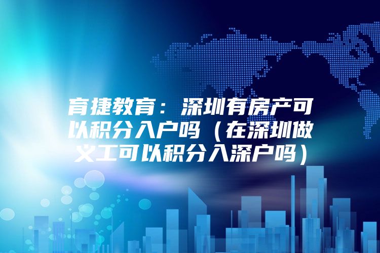 育捷教育：深圳有房产可以积分入户吗（在深圳做义工可以积分入深户吗）
