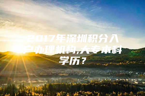 2017年深圳积分入户办理机构,大专本科学历？