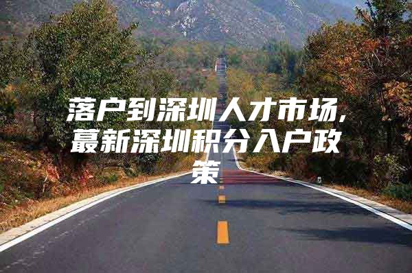 落户到深圳人才市场,蕞新深圳积分入户政策