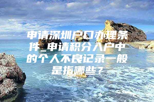 申请深圳户口办理条件_申请积分入户中的个人不良记录一般是指哪些？