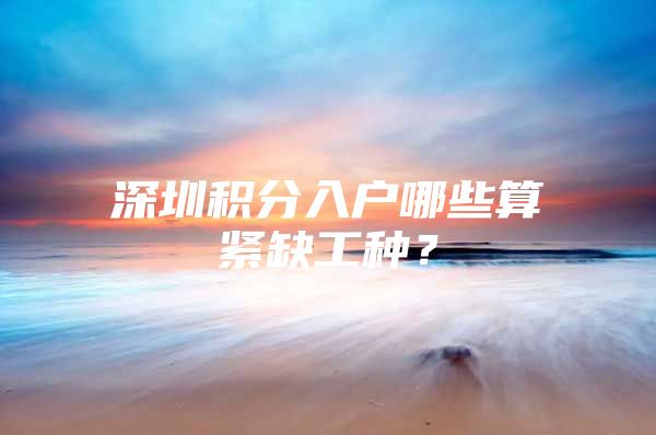 深圳积分入户哪些算紧缺工种？
