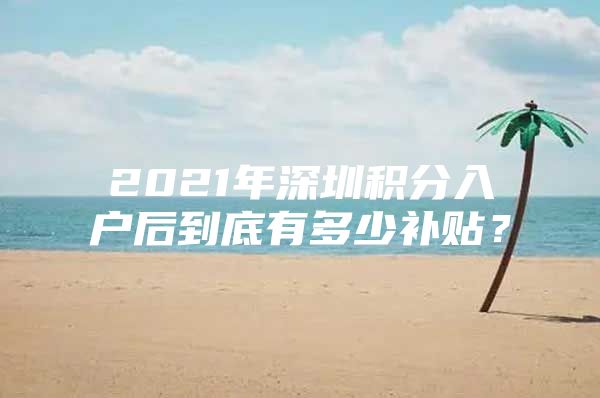 2021年深圳积分入户后到底有多少补贴？