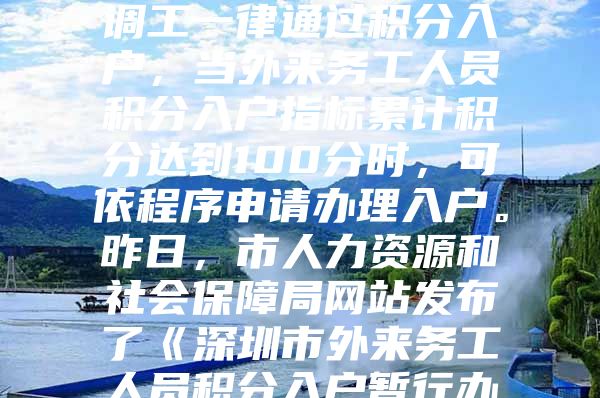 今年我市招调工政策有重大调整。今后招调工一律通过积分入户，当外来务工人员积分入户指标累计积分达到100分时，可依程序申请办理入户。昨日，市人力资源和社会保障局网站发布了《深圳市外来务工人员积分入户暂行办法》，自发布之日起执行，暂定一年。